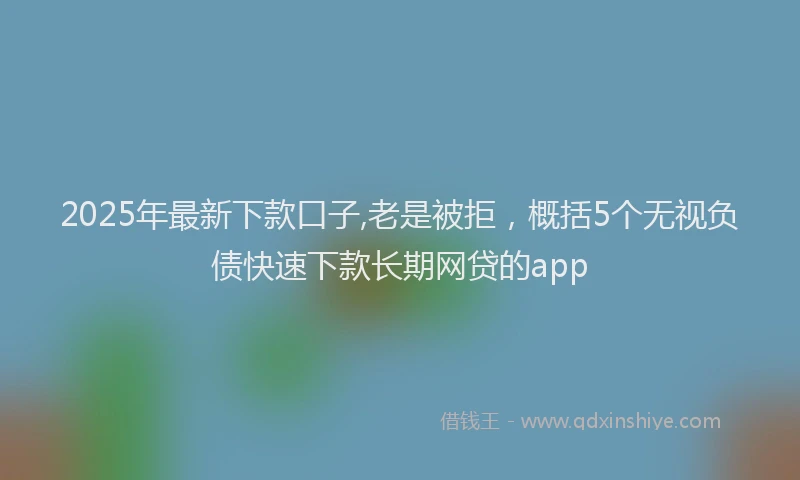 2025年最新下款口子,老是被拒，概括5个无视负债快速下款长期网贷的app