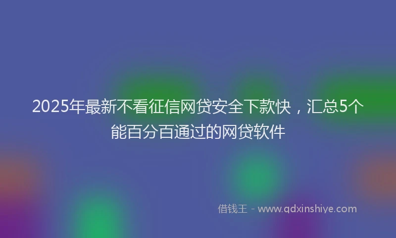 2025年最新不看征信网贷安全下款快，汇总5个能百分百通过的网贷软件