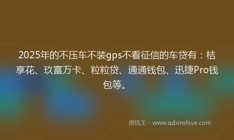 2025年的不压车不装gps不看征信的车贷有：桔享花、玖富万卡、粒粒贷、通通钱包、迅捷Pro钱包等。