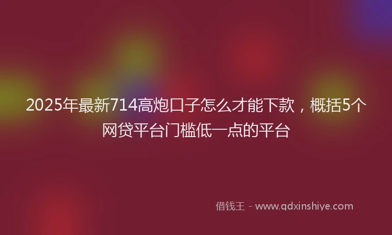 2025年最新714高炮口子怎么才能下款，概括5个网贷平台门槛低一点的平台