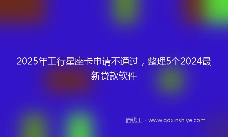 2025年工行星座卡申请不通过，整理5个2024最新贷款软件