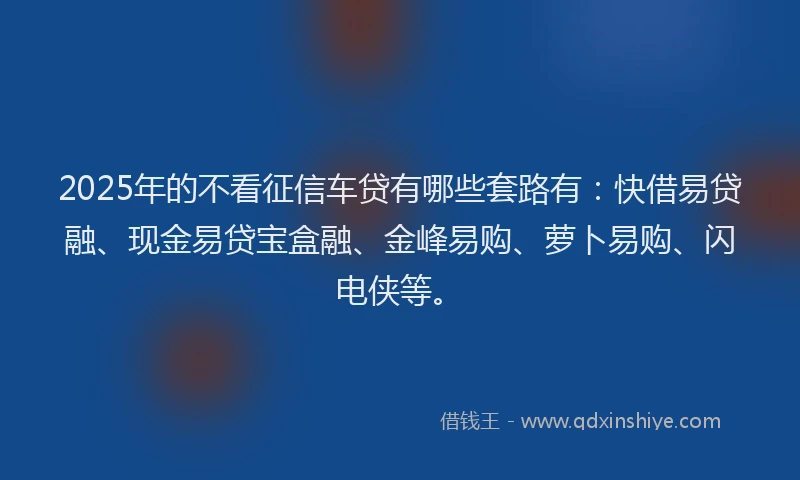 2025年的不看征信车贷有哪些套路有：快借易贷融、现金易贷宝盒融、金峰易购、萝卜易购、闪电侠等。