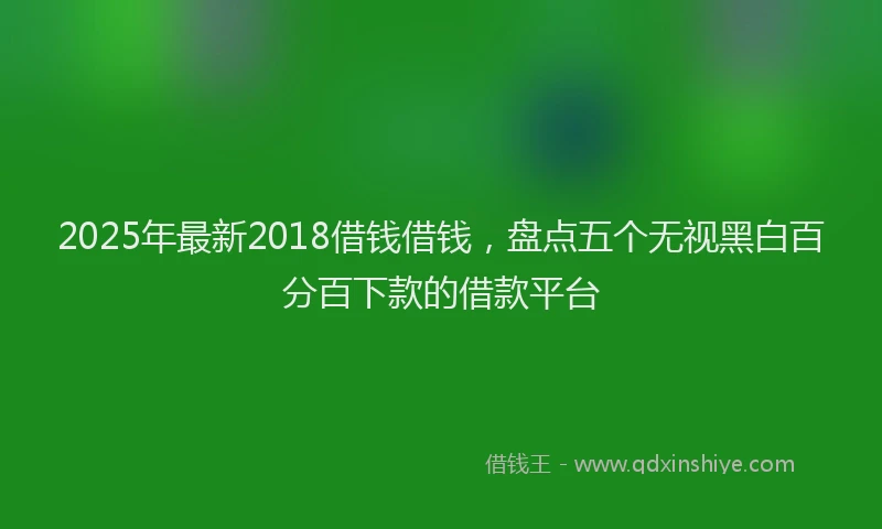 2025年最新2018借钱借钱，盘点五个无视黑白百分百下款的借款平台