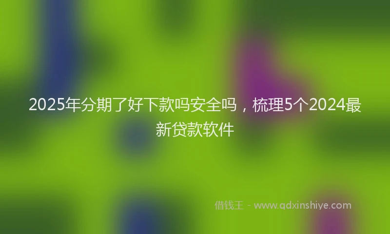 2025年分期了好下款吗安全吗，梳理5个2024最新贷款软件