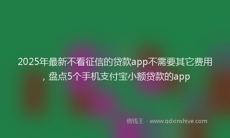 2025年最新不看征信的贷款app不需要其它费用，盘点5个手机支付宝小额贷款的app