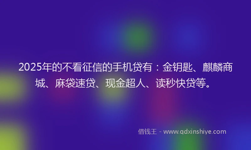 2025年的不看征信的手机贷有：金钥匙、麒麟商城、麻袋速贷、现金超人、读秒快贷等。