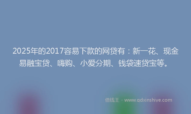 2025年的2017容易下款的网贷有：新一花、现金易融宝贷、嗨购、小爱分期、钱袋速贷宝等。