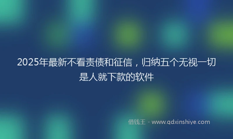 2025年最新不看责债和征信，归纳五个无视一切是人就下款的软件