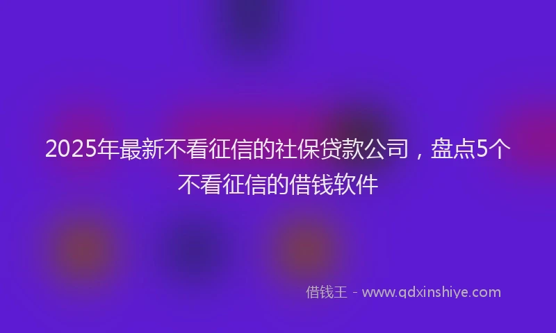 2025年最新不看征信的社保贷款公司，盘点5个不看征信的借钱软件