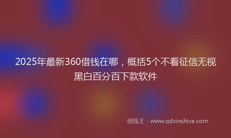2025年最新360借钱在哪，概括5个不看征信无视黑白百分百下款软件