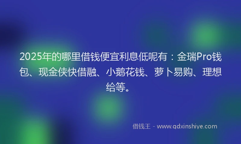 2025年的哪里借钱便宜利息低呢有：金瑞Pro钱包、现金侠快借融、小鹅花钱、萝卜易购、理想给等。