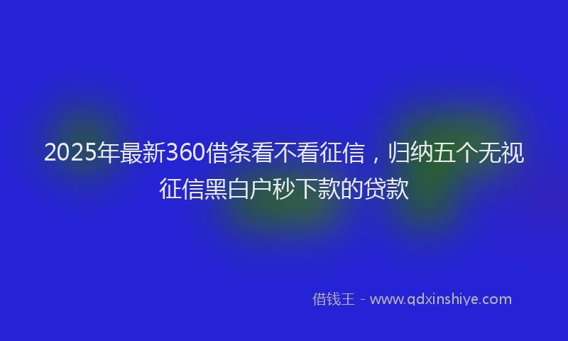 2025年最新360借条看不看征信，归纳五个无视征信黑白户秒下款的贷款
