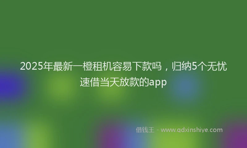 2025年最新一橙租机容易下款吗，归纳5个无忧速借当天放款的app