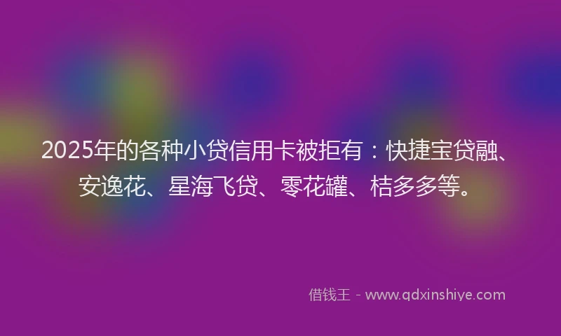 2025年的各种小贷信用卡被拒有：快捷宝贷融、安逸花、星海飞贷、零花罐、桔多多等。