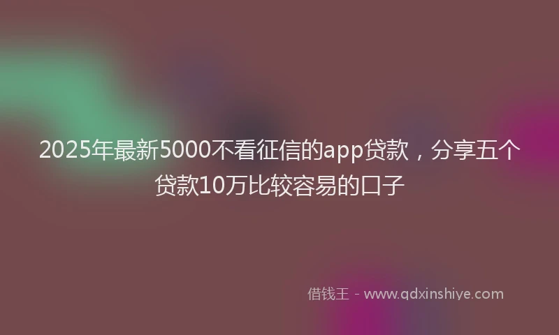 2025年最新5000不看征信的app贷款，分享五个贷款10万比较容易的口子