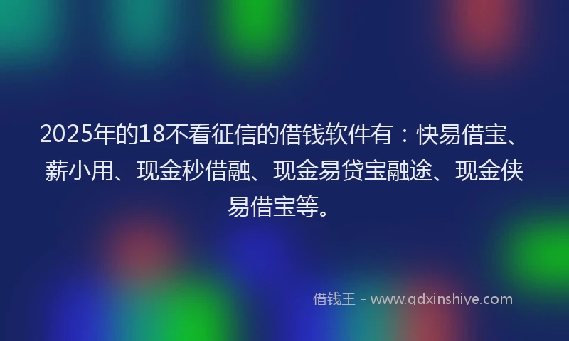 2025年的18不看征信的借钱软件有：快易借宝、薪小用、现金秒借融、现金易贷宝融途、现金侠易借宝等。