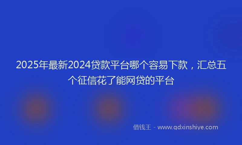 2025年最新2024贷款平台哪个容易下款，汇总五个征信花了能网贷的平台