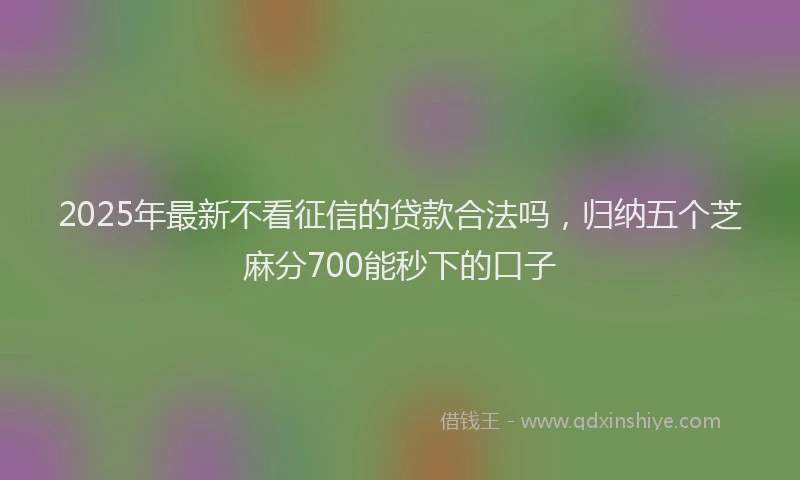 2025年最新不看征信的贷款合法吗，归纳五个芝麻分700能秒下的口子