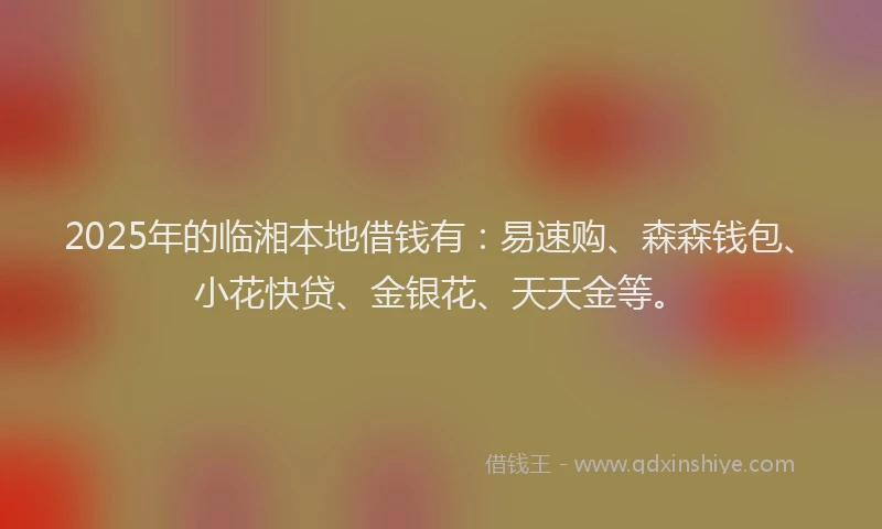 2025年的临湘本地借钱有：易速购、森森钱包、小花快贷、金银花、天天金等。