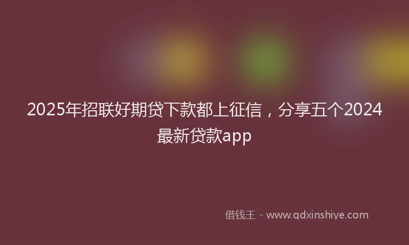 2025年招联好期贷下款都上征信，分享五个2024最新贷款app