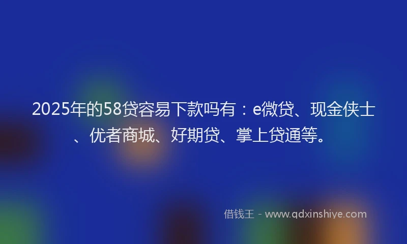 2025年的58贷容易下款吗有：e微贷、现金侠士、优者商城、好期贷、掌上贷通等。