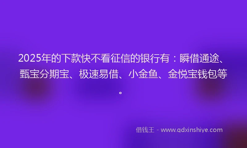 2025年的下款快不看征信的银行有：瞬借通途、甄宝分期宝、极速易借、小金鱼、金悦宝钱包等。