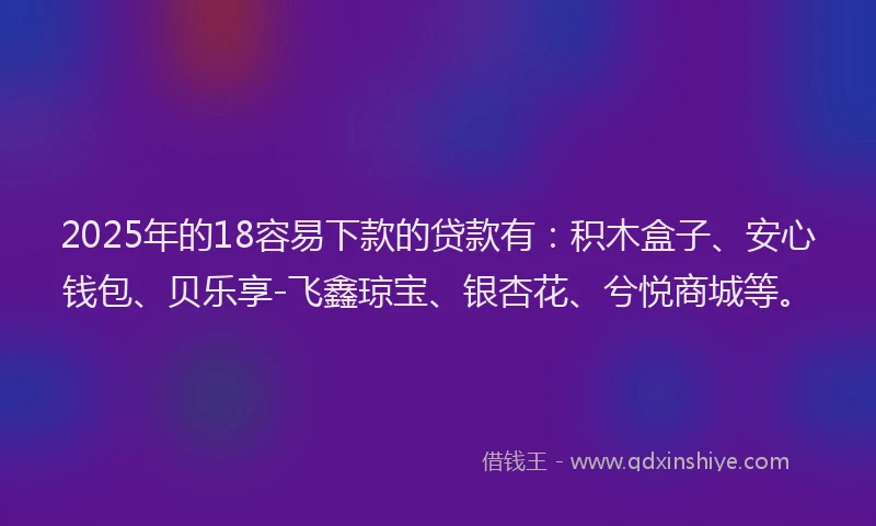 2025年的18容易下款的贷款有：积木盒子、安心钱包、贝乐享-飞鑫琼宝、银杏花、兮悦商城等。