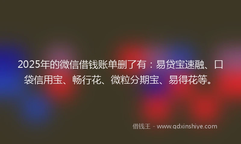 2025年的微信借钱账单删了有：易贷宝速融、口袋信用宝、畅行花、微粒分期宝、易得花等。