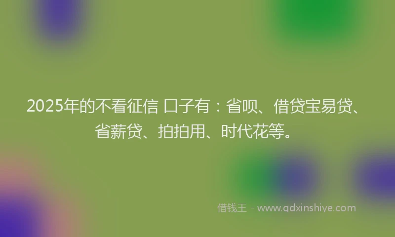 2025年的不看征信 口子有：省呗、借贷宝易贷、省薪贷、拍拍用、时代花等。