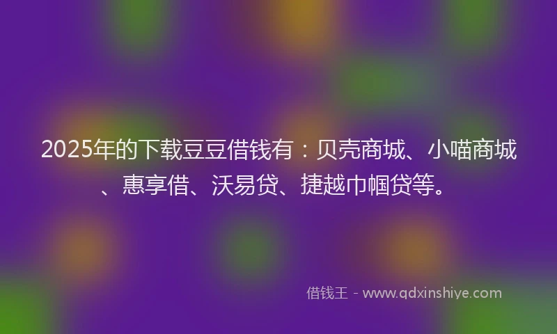 2025年的下载豆豆借钱有：贝壳商城、小喵商城、惠享借、沃易贷、捷越巾帼贷等。