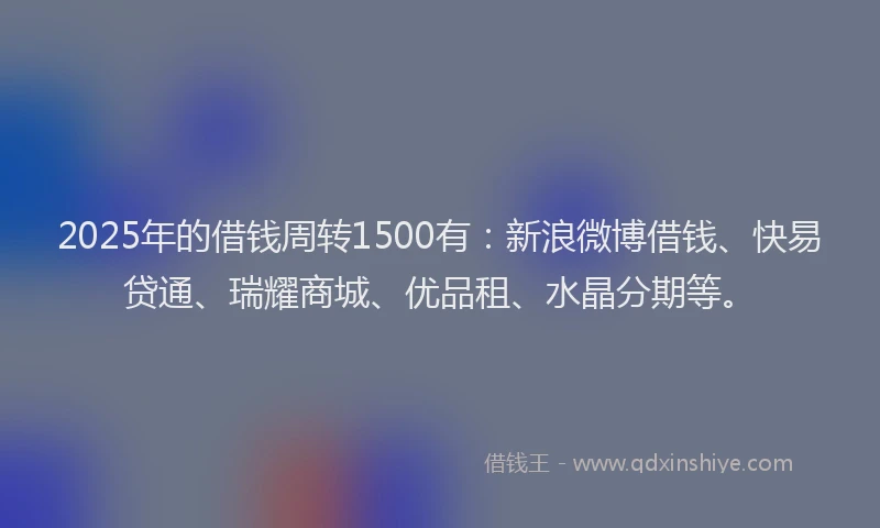 2025年的借钱周转1500有：新浪微博借钱、快易贷通、瑞耀商城、优品租、水晶分期等。