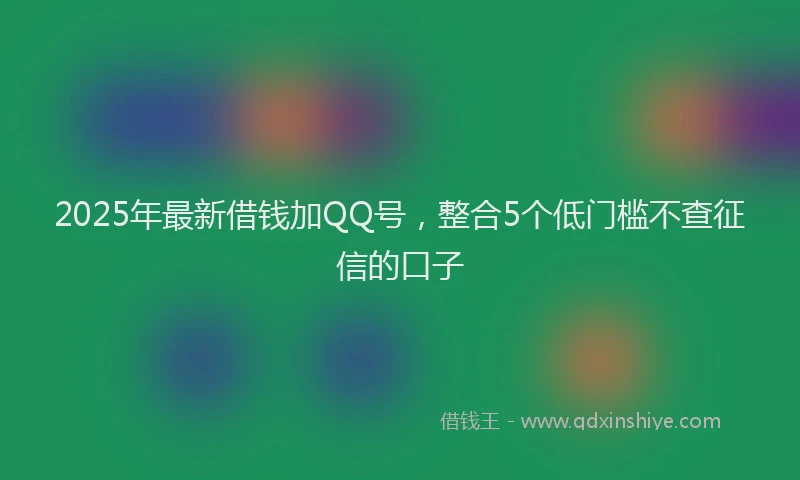 2025年最新借钱加QQ号，整合5个低门槛不查征信的口子
