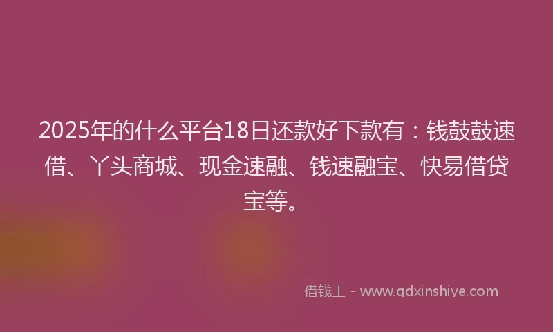 2025年的什么平台18日还款好下款有：钱鼓鼓速借、丫头商城、现金速融、钱速融宝、快易借贷宝等。
