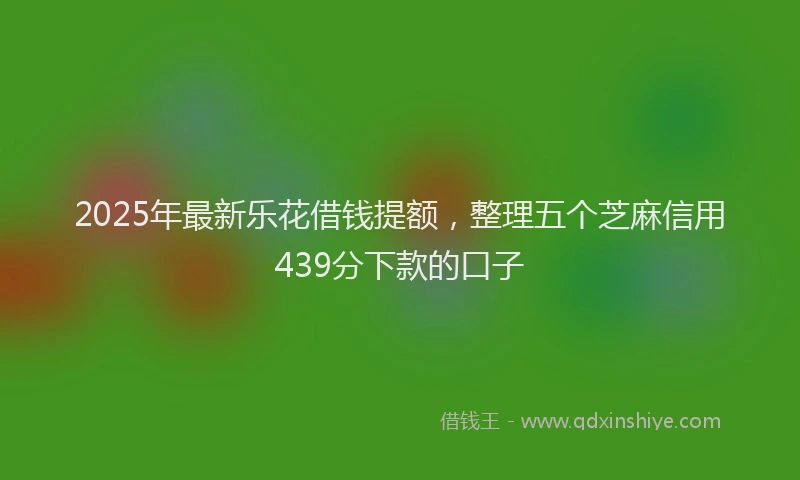 2025年最新乐花借钱提额，整理五个芝麻信用439分下款的口子