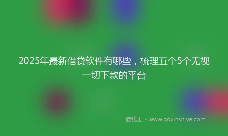 2025年最新借贷软件有哪些，梳理五个5个无视一切下款的平台