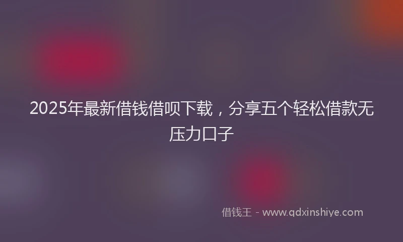 2025年最新借钱借呗下载，分享五个轻松借款无压力口子