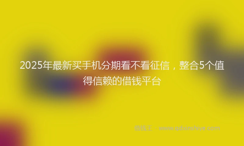 2025年最新买手机分期看不看征信，整合5个值得信赖的借钱平台