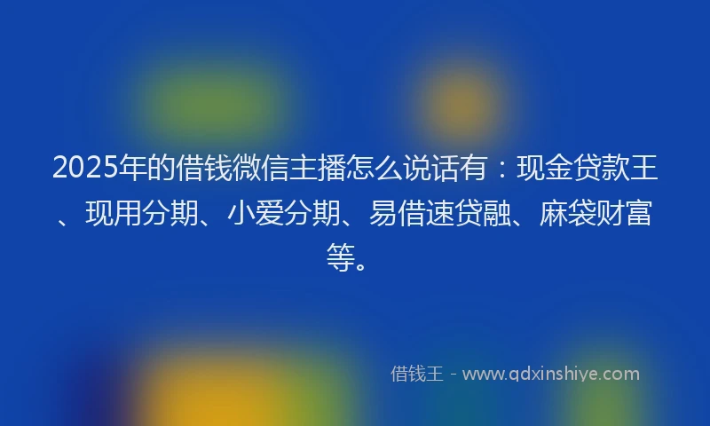2025年的借钱微信主播怎么说话有：现金贷款王、现用分期、小爱分期、易借速贷融、麻袋财富等。