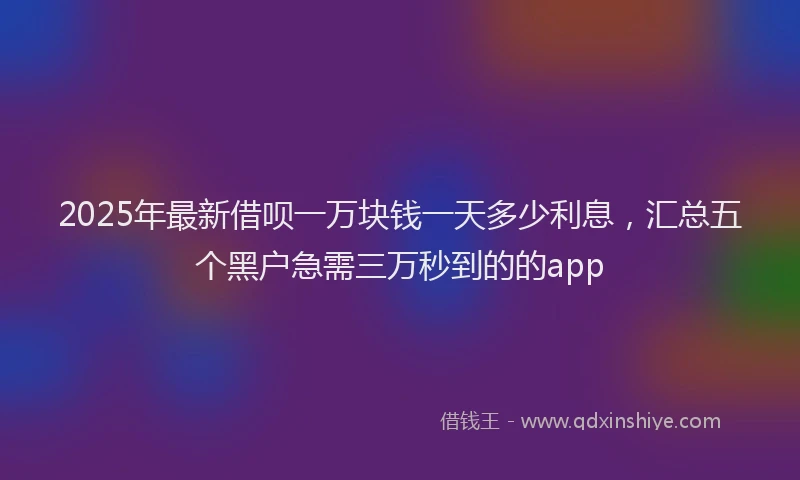 2025年最新借呗一万块钱一天多少利息，汇总五个黑户急需三万秒到的的app
