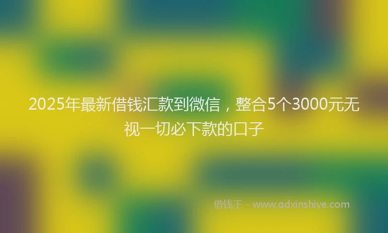 2025年最新借钱汇款到微信，整合5个3000元无视一切必下款的口子