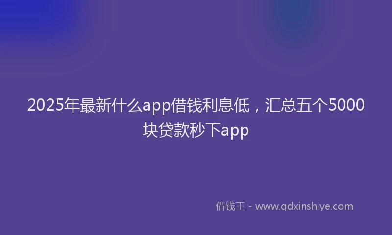 2025年最新什么app借钱利息低，汇总五个5000块贷款秒下app