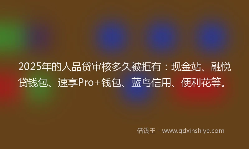 2025年的人品贷审核多久被拒有：现金站、融悦贷钱包、速享Pro+钱包、蓝鸟信用、便利花等。