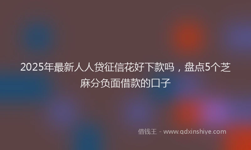 2025年最新人人贷征信花好下款吗，盘点5个芝麻分负面借款的口子