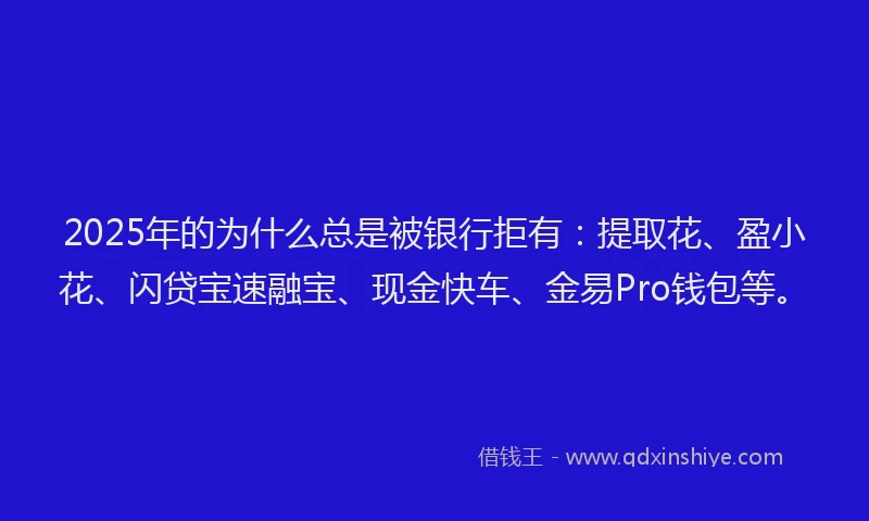 2025年的为什么总是被银行拒有：提取花、盈小花、闪贷宝速融宝、现金快车、金易Pro钱包等。