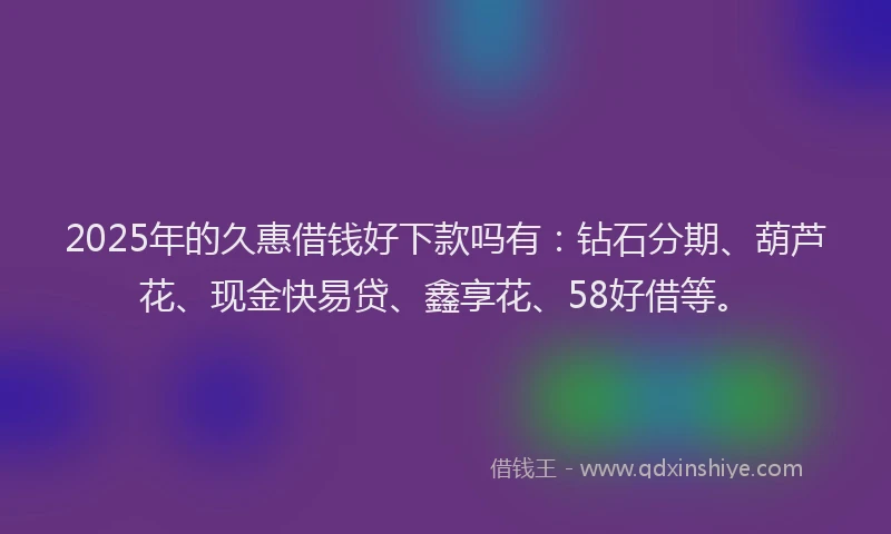 2025年的久惠借钱好下款吗有：钻石分期、葫芦花、现金快易贷、鑫享花、58好借等。