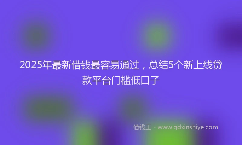 2025年最新借钱最容易通过，总结5个新上线贷款平台门槛低口子