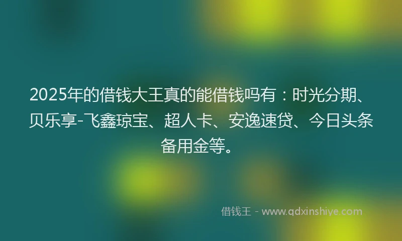 2025年的借钱大王真的能借钱吗有：时光分期、贝乐享-飞鑫琼宝、超人卡、安逸速贷、今日头条备用金等。