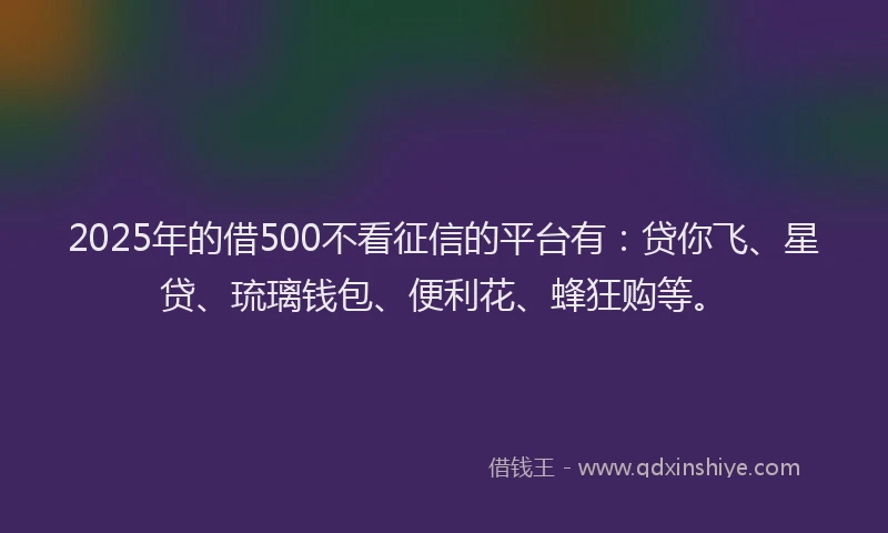 2025年的借500不看征信的平台有：贷你飞、星贷、琉璃钱包、便利花、蜂狂购等。