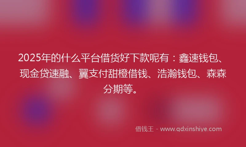 2025年的什么平台借货好下款呢有：鑫速钱包、现金贷速融、翼支付甜橙借钱、浩瀚钱包、森森分期等。