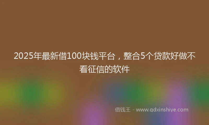 2025年最新借100块钱平台，整合5个贷款好做不看征信的软件